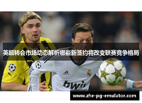 英超转会市场动态解析哪些新签约将改变联赛竞争格局 英超转会市场动态解析哪些新签约将改变联赛竞争格局