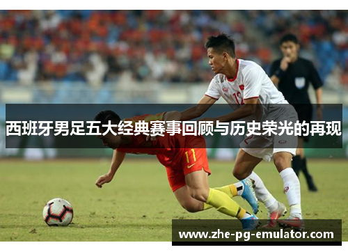 西班牙男足五大经典赛事回顾与历史荣光的再现 西班牙男足五大经典赛事回顾与历史荣光的再现