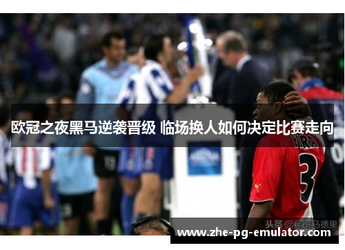 欧冠之夜黑马逆袭晋级 临场换人如何决定比赛走向