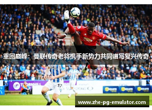 重回巅峰:曼联传奇老将携手新势力共同谱写复兴传奇 重回巅峰:曼联传奇老将携手新势力共同谱写复兴传奇
