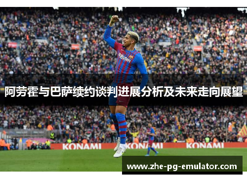 阿劳霍与巴萨续约谈判进展分析及未来走向展望