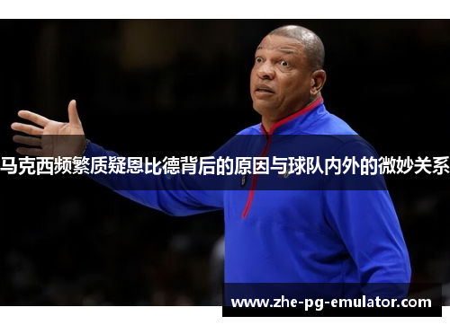 马克西频繁质疑恩比德背后的原因与球队内外的微妙关系 马克西频繁质疑恩比德背后的原因与球队内外的微妙关系