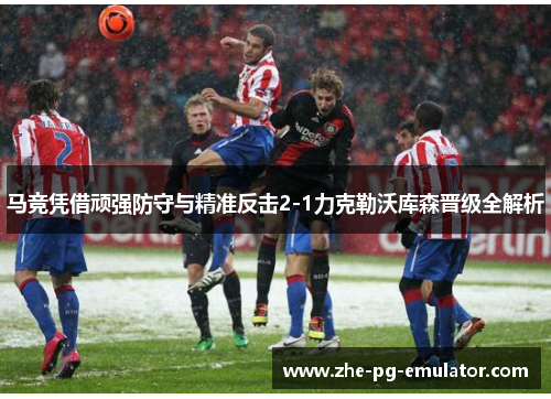 马竞凭借顽强防守与精准反击2-1力克勒沃库森晋级全解析 马竞凭借顽强防守与精准反击2-1力克勒沃库森晋级全解析