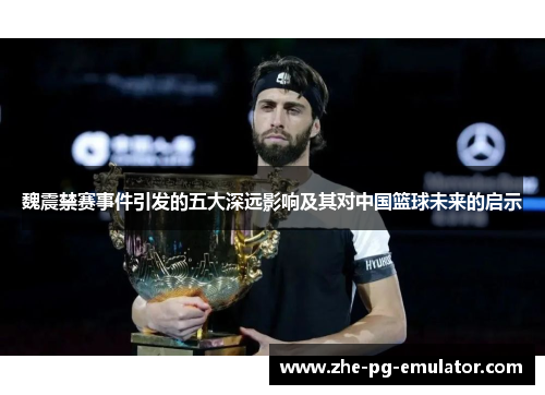 魏震禁赛事件引发的五大深远影响及其对中国篮球未来的启示