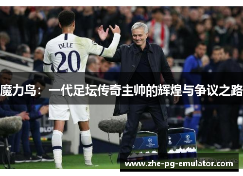 魔力鸟:一代足坛传奇主帅的辉煌与争议之路 魔力鸟:一代足坛传奇主帅的辉煌与争议之路