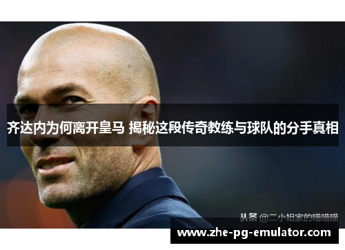 齐达内为何离开皇马 揭秘这段传奇教练与球队的分手真相 齐达内为何离开皇马 揭秘这段传奇教练与球队的分手真相