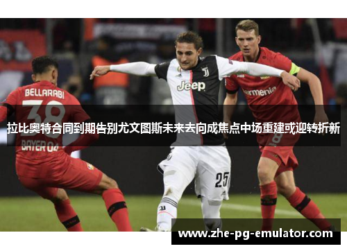 拉比奥特合同到期告别尤文图斯未来去向成焦点中场重建或迎转折新 拉比奥特合同到期告别尤文图斯未来去向成焦点中场重建或迎转折新