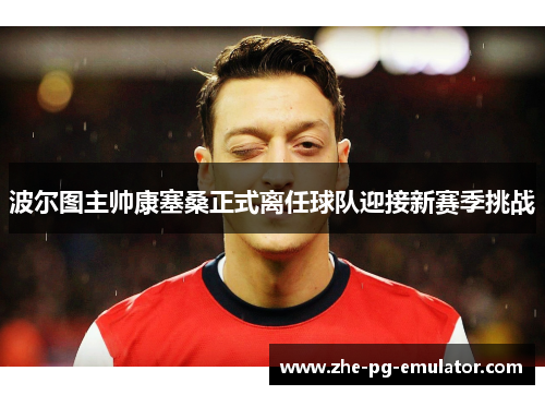 波尔图主帅康塞桑正式离任球队迎接新赛季挑战 波尔图主帅康塞桑正式离任球队迎接新赛季挑战