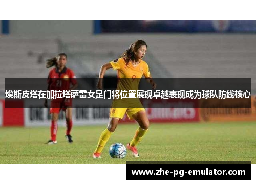 埃斯皮塔在加拉塔萨雷女足门将位置展现卓越表现成为球队防线核心