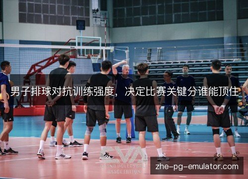 男子排球对抗训练强度,决定比赛关键分谁能顶住 男子排球对抗训练强度,决定比赛关键分谁能顶住